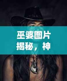 巫婆图片揭秘，神秘文化交织的魅力