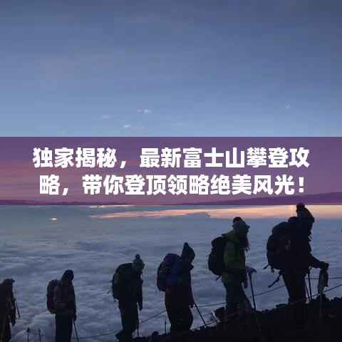 独家揭秘，最新富士山攀登攻略，带你登顶领略绝美风光！