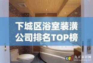 下城区浴室装潢公司排名TOP榜,专业设计施工团队一览!