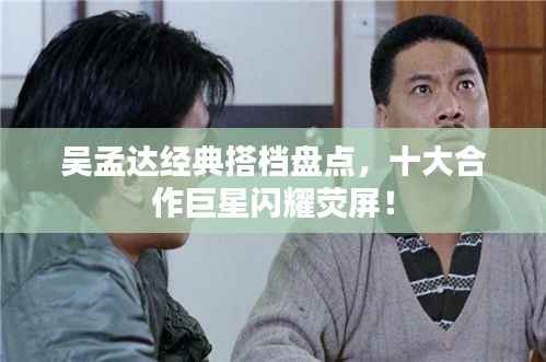 吴孟达经典搭档盘点，十大合作巨星闪耀荧屏！