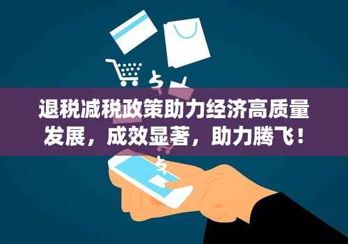 退税减税政策助力经济高质量发展，成效显著，助力腾飞！