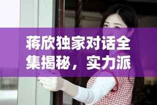 蒋欣独家对话全集揭秘，实力派女演员的内心世界深度剖析