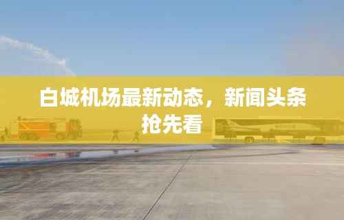 白城机场最新动态,新闻头条抢先看