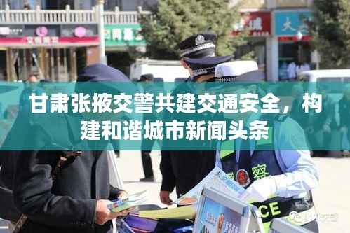 甘肃张掖交警共建交通安全,构建和谐城市新闻头条