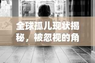 全球孤儿现状揭秘，被忽视的角落与渴望关爱的呼唤