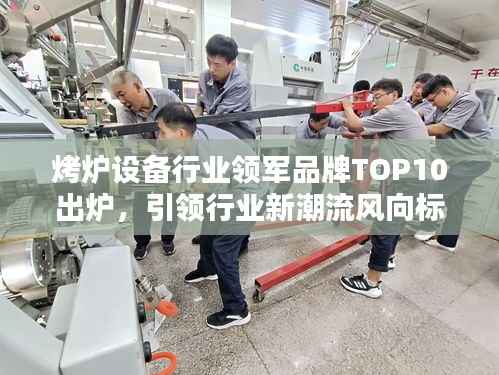 烤炉设备行业领军品牌TOP10出炉，引领行业新潮流风向标！