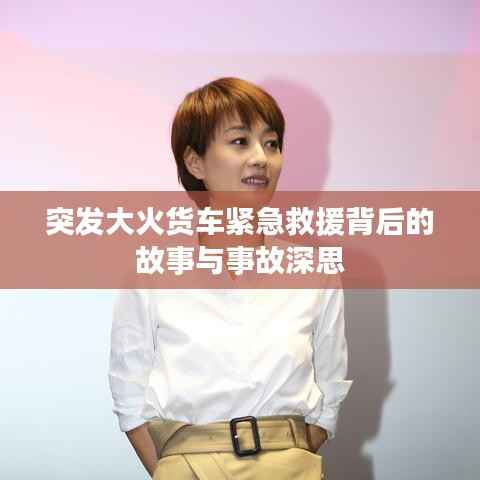 突发大火货车紧急救援背后的故事与事故深思