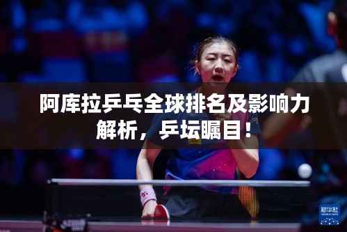 阿库拉乒乓全球排名及影响力解析，乒坛瞩目！