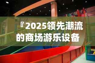 『2025领先潮流的商场游乐设备，重塑未来娱乐新标杆』