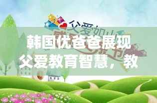 韩国优爸爸展现父爱教育智慧,教育如山的智慧启示最新视频