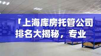 「上海库房托管公司排名大揭秘，专业仓储托管企业TOP榜单」