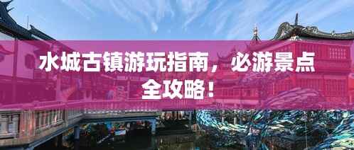 水城古镇游玩指南，必游景点全攻略！