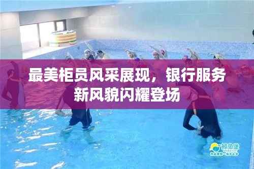 最美柜员风采展现，银行服务新风貌闪耀登场