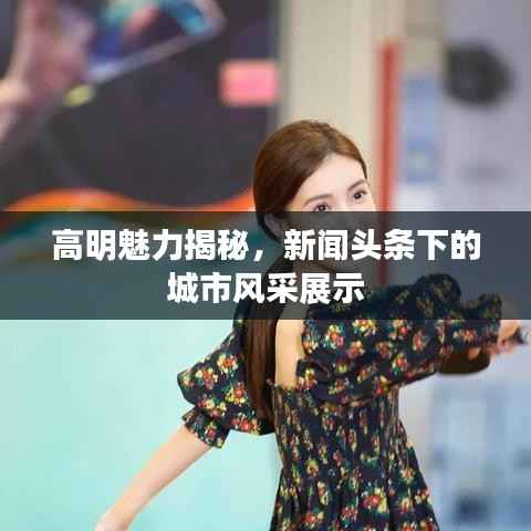 高明魅力揭秘，新闻头条下的城市风采展示