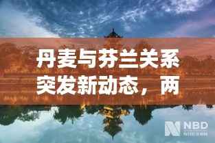 丹麦与芬兰关系突发新动态，两国关系重新审视与深度解读