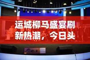 运城柳马盛宴刷新热潮,今日头条新闻抢先看