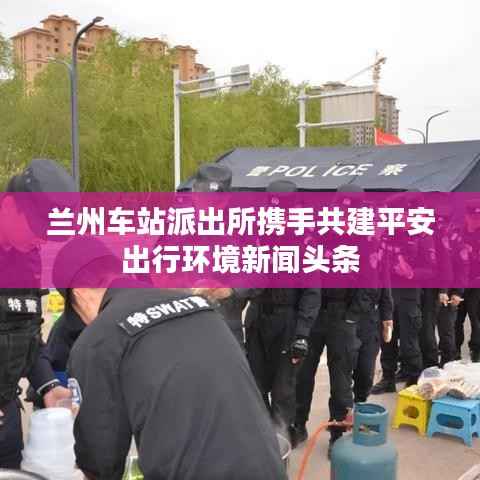 兰州车站派出所携手共建平安出行环境新闻头条